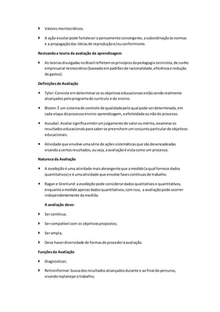  Valoresmeritocráticos.
 A ação escolarpode fortaleceropensamentoconvergente,asubordinaçãoàsnormas
e a propagaçãodas ideiasde reproduçãoe/ouconformismo.
Revisandoa teoria da avaliação da aprendizagem
 As teoriasdivulgadasnoBrasil refletemosprincípiosdapedagogia tecnicista,de cunho
empresarial-tecnocrático(baseadoempadrõesde racionalidade,eficiênciae redução
de gastos).
Definiçõesde Avaliação
 Tyler:Consiste emdeterminarse osobjetivoseducacionaisestãosendorealmente
alcançadospeloprogramado currículo e do ensino.
 Bloom:É um sistemade controle de qualidadepeloqual pode serdeterminada,em
cada etapa doprocessoensino-aprendizagem, aefetividadeounãodo processo.
 Ausubel:Avaliarsignificaemitirumjulgamentode valoroumérito,examinaros
resultadoseducacionaisparasaberse preenchemumconjuntoparticularde objetivos
educacionais.
 Atividade que envolve umasérie de açõessistemáticasque sãodesencadeadas
visandoa certosresultados,ouseja,aavaliaçãoé vistacomo um processo.
Natureza da Avaliação
 A avaliação é uma atividade maisabrangenteque a medida (aqual fornece dados
quantitativos) e é umaatividade que envolve fasescontínuasde trabalho.
 Ragan e Gronlund:aavaliação pode considerardadosqualitativose quantitativos,
enquantoamedida apenasdadosquantitativos;comisso, a avaliaçãopode ocorrer
independentemente damedida.
A avaliação deve:
 Sercontínua;
 Sercompatível com os objetivospropostos;
 Serampla;
 Deve haverdiversidade de formasde procederàavaliação.
Funçõesda Avaliação
 Diagnosticar;
 Retroinformar:buscadosresultadosalcançadosdurante e aofinal dopercurso,
visandoreplanejarotrabalho;
 