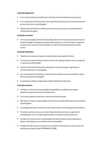 Avaliação Diagnóstica
 É um instrumentoque visadetectaronível de conhecimentoque oalunopossui.
 É um estudodosconhecimentose dasexperiênciasdosalunos,de maneiraanortearo
processode ensino-aprendizagem.
 Objetivosde identificarosconhecimentosdosalunose prepará-losparaampliaro
nível de aprendizagem.
Avaliação Formativa
 Tema preocupaçãocentral de coletardadospara reorientarosprocessosde ensinoe
de aprendizagem.Emprega-se durante todooprocesso,consideratodososaspectos
educacionaise permite acontinuidade ouoredimensionamentodoprocessode
ensino.
Avaliação Mediadora
 Trabalhanos mesmosprincípiose fundamentosdaavaliaçãoformativa.
 Temcomo principal enfoquemediare intervirde modoque ajude oalunoa progredir
e superarsuasdificuldades.
 Orientae oferece caminhosalternativosparao alunoprosseguir,seguindoum
caminhode buscas e investigações.
 Em uma perspectivamediadora,nãohácaminhomodelo,poishá condiçõese ritmos
diferenciadosde aprendizagem.
 A avaliaçãomediadoraexigeaobservaçãoindividualde cadaaluno.
Avaliação Somativa
 Tambémé conhecidacomoavaliaçãoclassificatória,cujoobjetivoprincipal é
determinarograu de conhecimentodoaluno.
 Temcomo propósitoclassificarosalunosaofinal doperíodo.
 Não levaemcontaas subjetividadese discriminaosmodosdiferentesde se percebera
aprendizagem.
 A avaliaçãoreproduzaestruturada classe dominante e criahierarquiasde excelência.
 Tal prática avaliativarecusa-seatratar dosproblemasconcretose urgentesda
educaçãopara serviràs organizaçõespolíticase econômicasdocapitalismo.
 Percebe-seointeresseemumaeducaçãoalienante.Osalunossãocomparadose,
depois,classificados,emvirtude de umanormapadrão.
 A própriaexistênciade umaescalaa serutilizadacriahierarquia,àsvezesapartir de
pontospoucosignificativos(PERRENOUD,1999).
 