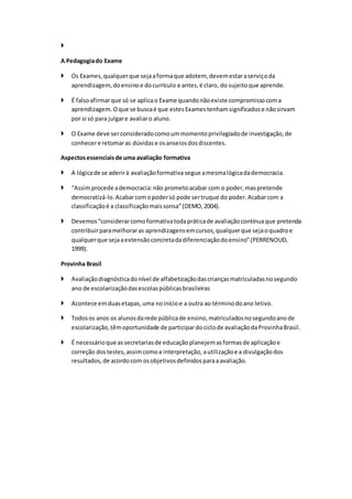 
A Pedagogiado Exame
 Os Exames,qualquerque sejaaformaque adotem, devemestaraserviçoda
aprendizagem, doensinoe docurrículo e antes,é claro, do sujeitoque aprende.
 É falsoafirmarque só se aplicao Exame quandonãoexiste compromissocoma
aprendizagem.Oque se buscaé que estesExamestenhamsignificadose nãosirvam
por si só para julgare avaliaro aluno.
 O Exame deve serconsideradocomoummomentoprivilegiadode investigação,de
conhecere retomaras dúvidase osanseiosdosdiscentes.
Aspectosessenciaisde uma avaliação formativa
 A lógicade se aderirà avaliaçãoformativa segue amesmalógicadademocracia.
 “Assimprocede ademocracia:não prometoacabar com o poder,maspretende
democratizá-lo.Acabarcomopodersó pode sertruque do poder.Acabarcom a
classificaçãoé a classificaçãomaissonsa”(DEMO,2004).
 Devemos“considerarcomoformativatodapráticade avaliaçãocontínuaque pretenda
contribuirparamelhoraras aprendizagensemcursos,qualquerque sejaoquadroe
qualquerque sejaaextensãoconcretadadiferenciaçãodoensino”(PERRENOUD,
1999).
Provinha Brasil
 Avaliaçãodiagnósticadonível de alfabetizaçãodascriançasmatriculadasnosegundo
ano de escolarizaçãodasescolaspúblicasbrasileiras
 Acontece emduasetapas,uma noinícioe a outra ao términodoano letivo.
 Todosos anos os alunosdarede públicade ensino,matriculadosnosegundoanode
escolarização,têmoportunidade de participardociclode avaliaçãodaProvinhaBrasil.
 É necessárioque assecretariasde educaçãoplanejemasformasde aplicaçãoe
correção dostestes,assimcomoa interpretação, autilizaçãoe a divulgaçãodos
resultados,de acordocom osobjetivosdefinidosparaaavaliação.
 