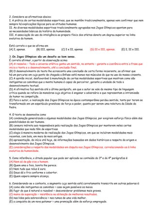 2. Considere as afirmativas abaixo:
I. A prática de certas modalidades esportivas, que se mantêm tradicionalmente, apenas vem confirmar que nem
sempre há explicações lógicas para as atitudes humanas.
II. As diversas modalidades esportivas tradicionalmente agrupadas nos Jogos Olímpicos apontam para
as necessidades básicas da história da humanidade.
III. A associação do uso da inteligência ao preparo físico dos atletas denota um degrau superior na linha
evolutiva do homem.
Está correto o que se afirma em
(A) I, apenas. (B) III, apenas. (C) I e II, apenas. (D) II e III, apenas. (E) I, II e III.
3. Os Jogos Olímpicos são um desafio ao bom senso.
É correto afirmar, a partir da observação acima:
(A) A ressalva − Todo o universo atlético ganha um sentido, no entanto − garante a coerência entre a frase que
inicia o texto e o desenvolvimento, até a conclusão final.
(B) O desenvolvimento do texto lhe acrescenta uma conclusão de certa forma incoerente, ao afirmar que
há um percurso em cujo ponto de chegada a ênfase está menos nos músculos do que no uso da massa cinzenta.
(C) A opinião inicial, desfavorável à manutenção de certas modalidades esportivas que mostram como são
instigantes os caminhos que a mente humana é capaz de percorrer, garante a unidade de todo o
desenvolvimento textual.
(D) A afirmativa faz sentido até o último parágrafo, em que o autor se vale do mesmo tipo de linguagem
crítica quando se refere às manobras cujo objetivo é enganar o adversário e que representam a intromissão
do humor na competição.
(E) Para o autor, a realização dos Jogos Olímpicos na época contemporânea perdeu sentido, tanto por terem se
transformado em um espetáculo grandioso de força e poder, quanto por serem uma releitura da Idade da
Pedra.
4. O texto se desenvolve como
(A) condenação generalizada a algumas modalidades dos Jogos Olímpicos, por exigirem esforço físico além das
possibilidades do ser humano.
(B) censura indireta aos responsáveis pela realização dos Jogos Olímpicos por manterem neles certas
modalidades que nada têm de esportivas.
(C) elogio à maneira moderna de realização dos Jogos Olímpicos, em que se incluíram modalidades mais
recentes, com bola, em meio às mais antigas.
(D) apresentação, do início até hoje, de informações baseadas em dados históricos a respeito da origem e
desenvolvimento dos Jogos Olímpicos.
(E) considerações a respeito das modalidades em disputa nos Jogos Olímpicos, correlacionando-os à linha
evolutiva da humanidade.
5. Como inferência, o ditado popular que pode ser aplicado ao conteúdo do 3º e do 4º parágrafos é:
(A) Nem só de pão vive o homem.
(B) Quem ama o feio, bonito lhe parece.
(C) Nem tudo que reluz é ouro.
(D) Deus dá o frio conforme o cobertor.
(E) Quem espera sempre alcança.
6. Considerando-se o contexto, o segmento cujo sentido está corretamente transcrito em outras palavras é:
(A) como são instigantes os caminhos = caso sejam possíveis os meios.
(B) fugir do que é natural e razoável = desconsiderar problemas mais graves.
(C) mania de superação = insistência na obtenção de melhores resultados.
(D) nas lides pela sobrevivência = nos rumos de uma vida melhor.
(E) a conquista de um novo patamar = uma premiação além do esforço empregado.
 