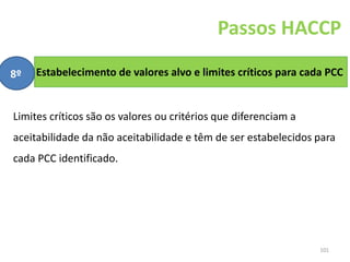 101
Estabelecimento de valores alvo e limites críticos para cada PCC
Passos HACCP
8º
Limites críticos são os valores ou critérios que diferenciam a
aceitabilidade da não aceitabilidade e têm de ser estabelecidos para
cada PCC identificado.
 