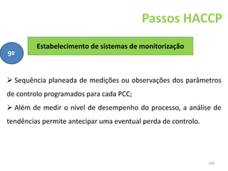 108
Passos HACCP
Estabelecimento de sistemas de monitorização
9º
 Sequência planeada de medições ou observações dos parâmetros
de controlo programados para cada PCC;
 Além de medir o nível de desempenho do processo, a análise de
tendências permite antecipar uma eventual perda de controlo.
 