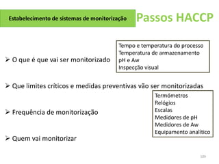 109
Passos HACCP
Estabelecimento de sistemas de monitorização
 O que é que vai ser monitorizado
 Que limites críticos e medidas preventivas vão ser monitorizadas
 Frequência de monitorização
 Quem vai monitorizar
Tempo e temperatura do processo
Temperatura de armazenamento
pH e Aw
Inspecção visual
Termómetros
Relógios
Escalas
Medidores de pH
Medidores de Aw
Equipamento analítico
 