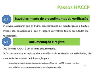 115
Estabelecimento de procedimentos de verificação
Passos HACCP
11º
 Devem assegurar que os PCC’s, procedimentos de monitorização e limites
críticos são apropriados e que as acções correctivas foram executadas (se
necessárias).
Documentação e registo
12º
O Sistema HACCP é um sistema documentado.
 Os documentos e registos são a evidência da realização de actividades, são
uma fonte importante de informação para:
- suportar uma adequada implementação do Sistema HACCP e a sua revisão;
- autoridades externas que o sistema está implementado
 