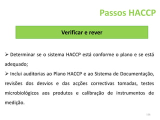 116
Verificar e rever
Passos HACCP
 Determinar se o sistema HACCP está conforme o plano e se está
adequado;
 Inclui auditorias ao Plano HACCP e ao Sistema de Documentação,
revisões dos desvios e das acções correctivas tomadas, testes
microbiológicos aos produtos e calibração de instrumentos de
medição.
 