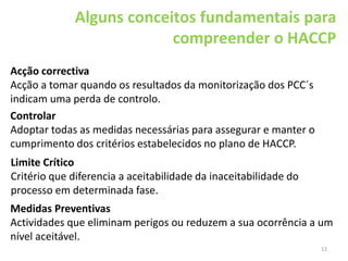 12
Alguns conceitos fundamentais para
compreender o HACCP
Acção correctiva
Acção a tomar quando os resultados da monitorização dos PCC´s
indicam uma perda de controlo.
Controlar
Adoptar todas as medidas necessárias para assegurar e manter o
cumprimento dos critérios estabelecidos no plano de HACCP.
Medidas Preventivas
Actividades que eliminam perigos ou reduzem a sua ocorrência a um
nível aceitável.
Limite Crítico
Critério que diferencia a aceitabilidade da inaceitabilidade do
processo em determinada fase.
 