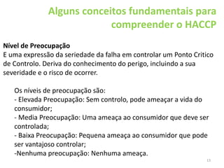 13
Alguns conceitos fundamentais para
compreender o HACCP
Nível de Preocupação
E uma expressão da seriedade da falha em controlar um Ponto Critico
de Controlo. Deriva do conhecimento do perigo, incluindo a sua
severidade e o risco de ocorrer.
Os níveis de preocupação são:
- Elevada Preocupação: Sem controlo, pode ameaçar a vida do
consumidor;
- Media Preocupação: Uma ameaça ao consumidor que deve ser
controlada;
- Baixa Preocupação: Pequena ameaça ao consumidor que pode
ser vantajoso controlar;
-Nenhuma preocupação: Nenhuma ameaça.
 