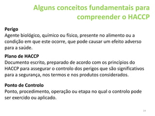 14
Alguns conceitos fundamentais para
compreender o HACCP
Perigo
Agente biológico, químico ou físico, presente no alimento ou a
condição em que este ocorre, que pode causar um efeito adverso
para a saúde.
Plano de HACCP
Documento escrito, preparado de acordo com os princípios do
HACCP para assegurar o controlo dos perigos que são significativos
para a segurança, nos termos e nos produtos considerados.
Ponto de Controlo
Ponto, procedimento, operação ou etapa no qual o controlo pode
ser exercido ou aplicado.
 