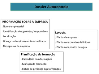 Dossier Autocontrolo
INFORMAÇÃO SOBRE A EMPRESA
. Nome empresarial
. Identificação dos gerentes/ responsáveis
. Localização
. Licença de funcionamento actualizada
. Fluxograma da empresa
Layouts
. Planta da empresa
. Planta com circuitos definidos
. Planta com pontos de água
Planificação da formação
. Calendário com formações
. Manuais de formação
. Fichas de presença dos formandos
 