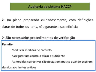 Auditoria ao sistema HACCP
 Um plano preparado cuidadosamente, com definições
claras de todos os itens, não garante a sua eficácia
 São necessários procedimentos de verificação
Permite:
Modificar medidas de controlo
Assegurar um controlo eficaz e suficiente
As medidas correctivas são postas em prática quando ocorrem
desvios aos limites críticos
 