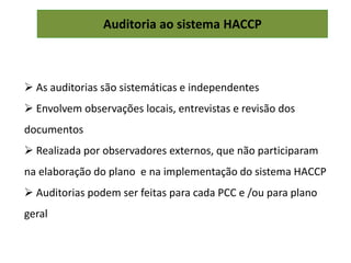 Auditoria ao sistema HACCP
 As auditorias são sistemáticas e independentes
 Envolvem observações locais, entrevistas e revisão dos
documentos
 Realizada por observadores externos, que não participaram
na elaboração do plano e na implementação do sistema HACCP
 Auditorias podem ser feitas para cada PCC e /ou para plano
geral
 