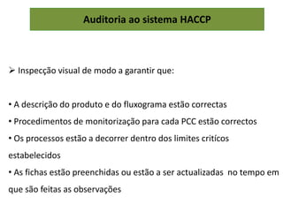 Auditoria ao sistema HACCP
 Inspecção visual de modo a garantir que:
• A descrição do produto e do fluxograma estão correctas
• Procedimentos de monitorização para cada PCC estão correctos
• Os processos estão a decorrer dentro dos limites critícos
estabelecidos
• As fichas estão preenchidas ou estão a ser actualizadas no tempo em
que são feitas as observações
 