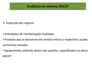 Auditoria ao sistema HACCP
 Inspecção dos registos:
• Actividades de monitorização realizadas
• Produtos que se desviaram dos limites críticos e respectivas acções
correctivas tomadas
• Equipamento calibrado dentro dos padrões especificados no plano
HACCP
 