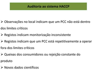 Auditoria ao sistema HACCP
 Observações no local indicam que um PCC não está dentro
dos limites críticos
 Registos indicam monitorização inconsistente
 Registos indicam que um PCC está repetitivamente a operar
fora dos limites críticos
 Queixas dos consumidores ou rejeição constante do
produto
 Novos dados científicos
 