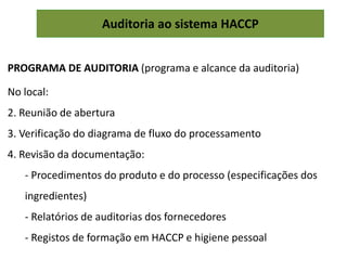 Auditoria ao sistema HACCP
PROGRAMA DE AUDITORIA (programa e alcance da auditoria)
No local:
2. Reunião de abertura
3. Verificação do diagrama de fluxo do processamento
4. Revisão da documentação:
- Procedimentos do produto e do processo (especificações dos
ingredientes)
- Relatórios de auditorias dos fornecedores
- Registos de formação em HACCP e higiene pessoal
 