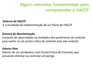 Alguns conceitos fundamentais para
compreender o HACCP
Sistema de Monitorização
Conjunto de observações ou medições dos parâmetros de controlo
para avaliar se um ponto critico de controlo esta sob controlo.
Valores Alvo
Valores de um parâmetro, num Ponto Critico de Controlo, que
provaram eliminar ou controlar um perigo.
Sistema de HACCP
E o resultado da implementação de um Plano de HACCP
 