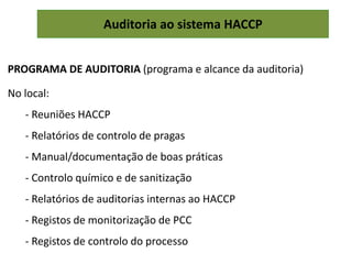 Auditoria ao sistema HACCP
PROGRAMA DE AUDITORIA (programa e alcance da auditoria)
No local:
- Reuniões HACCP
- Relatórios de controlo de pragas
- Manual/documentação de boas práticas
- Controlo químico e de sanitização
- Relatórios de auditorias internas ao HACCP
- Registos de monitorização de PCC
- Registos de controlo do processo
 