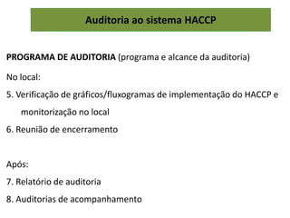 Auditoria ao sistema HACCP
PROGRAMA DE AUDITORIA (programa e alcance da auditoria)
No local:
5. Verificação de gráficos/fluxogramas de implementação do HACCP e
monitorização no local
6. Reunião de encerramento
Após:
7. Relatório de auditoria
8. Auditorias de acompanhamento
 