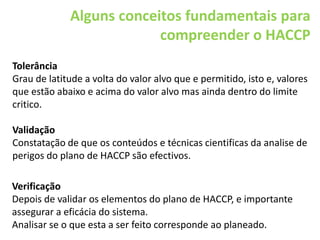 Tolerância
Grau de latitude a volta do valor alvo que e permitido, isto e, valores
que estão abaixo e acima do valor alvo mas ainda dentro do limite
critico.
Validação
Constatação de que os conteúdos e técnicas cientificas da analise de
perigos do plano de HACCP são efectivos.
Alguns conceitos fundamentais para
compreender o HACCP
Verificação
Depois de validar os elementos do plano de HACCP, e importante
assegurar a eficácia do sistema.
Analisar se o que esta a ser feito corresponde ao planeado.
 