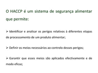 O HACCP é um sistema de segurança alimentar
que permite:
 Identificar e analisar os perigos relativos à diferentes etapas
de processamento de um produto alimentar;
 Definir os meios necessários ao controlo desses perigos;
 Garantir que esses meios são aplicados efectivamente e de
modo eficaz;
 