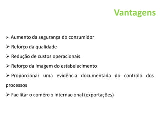 Vantagens
 Aumento da segurança do consumidor
 Reforço da qualidade
 Redução de custos operacionais
 Reforço da imagem do estabelecimento
 Proporcionar uma evidência documentada do controlo dos
processos
 Facilitar o comércio internacional (exportações)
 