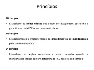 Princípios
3ºPrincípio
• Estabelecer os limites críticos que devem ser assegurados por forma a
garantir que cada PCC se encontra controlado
4ºPrincípio
• Estabelecimento e implementação de procedimentos de monitorização
para controlo dos PCC´s
5º princípio
• Estabelecer as acções correctivas a serem tomadas quando a
monitorização indicar que um determinado PCC não está sob controlo
 