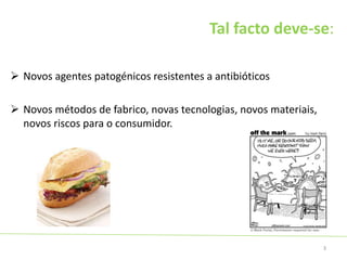 Tal facto deve-se:
 Novos agentes patogénicos resistentes a antibióticos
 Novos métodos de fabrico, novas tecnologias, novos materiais,
novos riscos para o consumidor.
3
 