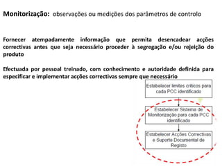 Monitorização: observações ou medições dos parâmetros de controlo
Fornecer atempadamente informação que permita desencadear acções
correctivas antes que seja necessário proceder à segregação e/ou rejeição do
produto
Efectuada por pessoal treinado, com conhecimento e autoridade definida para
especificar e implementar acções correctivas sempre que necessário
 