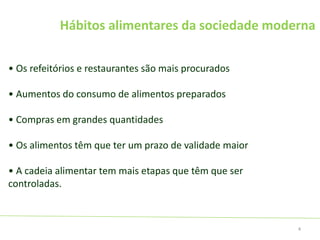 Hábitos alimentares da sociedade moderna
• Os refeitórios e restaurantes são mais procurados
• Aumentos do consumo de alimentos preparados
• Compras em grandes quantidades
• Os alimentos têm que ter um prazo de validade maior
• A cadeia alimentar tem mais etapas que têm que ser
controladas.
4
 