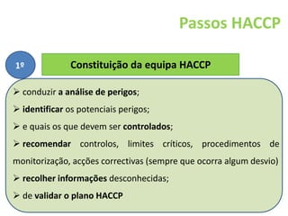 FORAVE - Escola Profissional Tecnológica do
Vale do Ave
69
Constituição da equipa HACCP
Passos HACCP
1º
O Sistema HACCP deve ser executado por uma equipa
pluridisciplinar que deverá ser informada detalhadamente das
características do sistema, da sua terminologia e do programa
de implementação ou formada e treinada para ela própria
proceder à aplicação
 conduzir a análise de perigos;
 identificar os potenciais perigos;
 e quais os que devem ser controlados;
 recomendar controlos, limites críticos, procedimentos de
monitorização, acções correctivas (sempre que ocorra algum desvio)
 recolher informações desconhecidas;
 de validar o plano HACCP
 