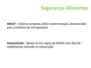 7
Segurança Alimentar
HACCP – Sistema complexo, difícil implementação, desenvolvido
para a indústria do monoproduto
Autocontrolo – Baseia-se nas regras do HACCP, mais fácil de
implementar, utilizado na restauração
 