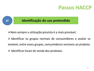 73
Passos HACCP
Identificação do uso pretendido
3º
Nem sempre a utilização prevista é a mais provável.
 Identificar os grupos normais de consumidores e avaliar se
existem, entre esses grupos, consumidores sensíveis ao produto.
 Identificar locais de venda dos produtos.
 