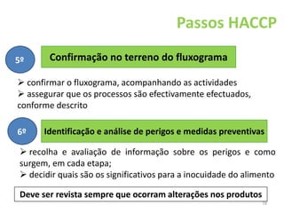 78
Confirmação no terreno do fluxograma
Passos HACCP
5º
 confirmar o fluxograma, acompanhando as actividades
 assegurar que os processos são efectivamente efectuados,
conforme descrito
Identificação e análise de perigos e medidas preventivas
6º
 recolha e avaliação de informação sobre os perigos e como
surgem, em cada etapa;
 decidir quais são os significativos para a inocuidade do alimento
Deve ser revista sempre que ocorram alterações nos produtos
 