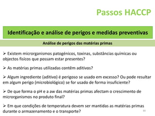 80
Passos HACCP
Identificação e análise de perigos e medidas preventivas
Análise de perigos das matérias primas
 Existem microrganismos patogénicos, toxinas, substâncias químicas ou
objectos fisícos que possam estar presentes?
 As matérias primas utilizadas contêm aditivos?
 Algum ingrediente (aditivo) é perigoso se usado em excesso? Ou pode resultar
em algum perigo (microbiológico) se for usado de forma insuficiente?
 De que forma o pH e a aw das matérias primas afectam o crescimento de
microrganismos no produto final?
 Em que condições de temperatura devem ser mantidas as matérias primas
durante o armazenamento e o transporte?
 