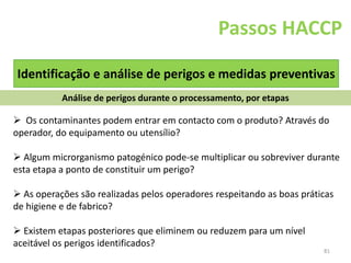 81
Passos HACCP
Identificação e análise de perigos e medidas preventivas
Análise de perigos durante o processamento, por etapas
 Os contaminantes podem entrar em contacto com o produto? Através do
operador, do equipamento ou utensílio?
 Algum microrganismo patogénico pode-se multiplicar ou sobreviver durante
esta etapa a ponto de constituir um perigo?
 As operações são realizadas pelos operadores respeitando as boas práticas
de higiene e de fabrico?
 Existem etapas posteriores que eliminem ou reduzem para um nível
aceitável os perigos identificados?
 