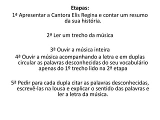 Etapas:
1ª Apresentar a Cantora Elis Regina e contar um resumo
da sua história.
2ª Ler um trecho da música
3ª Ouvir a música inteira
4ª Ouvir a música acompanhando a letra e em duplas
circular as palavras desconhecidas do seu vocabulário
apenas do 1º trecho lido na 2ª etapa
5ª Pedir para cada dupla citar as palavras desconhecidas,
escrevê-las na lousa e explicar o sentido das palavras e
ler a letra da música.
 