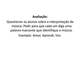 Avaliação:
Questionar os alunos sobre a interpretação da
música. Pedir para que cada um diga uma
palavra marcante que identifique a música.
Exemplo: Amor, Aprendi, Vivi.
 