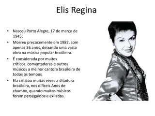 Elis Regina
• Nasceu Porto Alegre, 17 de março de
1945;
• Morreu precocemente em 1982, com
apenas 36 anos, deixando uma vasta
obra na música popular brasileira.
• É considerada por muitos
críticos, comentadores e outros
músicos a melhor cantora brasileira de
todos os tempos
• Ela criticou muitas vezes a ditadura
brasileira, nos difíceis Anos de
chumbo, quando muitos músicos
foram perseguidos e exilados.
 