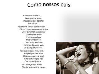 Não quero lhe falar,
Meu grande amor,
Das coisas que aprendi
Nos discos...
Quero lhe contar como eu vivi
E tudo o que aconteceu comigo
Viver é melhor que sonhar
Eu sei que o amor
É uma coisa boa
Mas também sei
Que qualquer canto
É menor do que a vida
De qualquer pessoa...
Por isso cuidado meu bem
Há perigo na esquina
Eles venceram e o sinal
Está fechado prá nós
Que somos jovens...
Para abraçar seu irmão
E beijar sua menina na rua
 