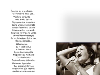 É que se fez o seu braço,
O seu lábio e a sua voz...
Você me pergunta
Pela minha paixão
Digo que estou encantada
Como uma nova invenção
Eu vou ficar nesta cidade
Não vou voltar pro sertão
Pois vejo vir vindo no vento
Cheiro de nova estação
Eu sei de tudo na ferida viva
Do meu coração...
Já faz tempo
Eu vi você na rua
Cabelo ao vento
Gente jovem reunida
Na parede da memória
Essa lembrança
É o quadro que dói mais...
Minha dor é perceber
Que apesar de termos
Feito tudo o que fizemos
Ainda somos os mesmos
 