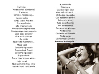E vivemos
Ainda somos os mesmos
E vivemos
Como os nossos pais...
Nossos ídolos
Ainda são os mesmos
E as aparências
Não enganam não
Você diz que depois deles
Não apareceu mais ninguém
Você pode até dizer
Que eu tô por fora
Ou então
Que eu tô inventando...
Mas é você
Que ama o passado
E que não vê É você
Que ama o passado
E que não vê
Que o novo sempre vem...
Hoje eu sei
Que quem me deu a ideia
De uma nova consciência
E juventude
Tá em casa
Guardado por Deus
Contando vil metal...
Minha dor é perceber
Que apesar de termos
Feito tudo, tudo,
Tudo o que fizemos
Nós ainda somos
Os mesmos e vivemos
Ainda somos
Os mesmos e vivemos
Ainda somos
Os mesmos e vivemos
Como os nossos pais...
 