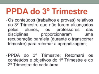 PPDA do 3º Trimestre 
•Os conteúdos (trabalhos e provas) relativos 
ao 3º Trimestre que não forem alcançados 
pelos alunos, os professores das 
disciplinas proporcionaram uma 
recuperação paralela (durante o transcorrer 
trimestre) para retomar a aprendizagem; 
•PPDA do 3º Trimestre: Retomará os 
conteúdos e objetivos do 1º Trimestre e do 
2º Trimestre de cada área. 
 