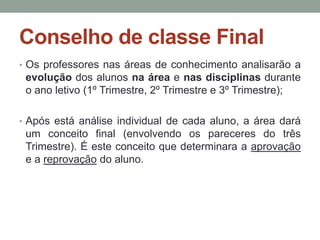 Conselho de classe Final 
• Os professores nas áreas de conhecimento analisarão a 
evolução dos alunos na área e nas disciplinas durante 
o ano letivo (1º Trimestre, 2º Trimestre e 3º Trimestre); 
• Após está análise individual de cada aluno, a área dará 
um conceito final (envolvendo os pareceres do três 
Trimestre). É este conceito que determinara a aprovação 
e a reprovação do aluno. 
 