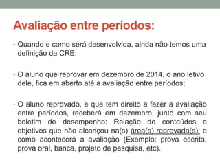 Avaliação entre períodos: 
• Quando e como será desenvolvida, ainda não temos uma 
definição da CRE; 
• O aluno que reprovar em dezembro de 2014, o ano letivo 
dele, fica em aberto até a avaliação entre períodos; 
• O aluno reprovado, e que tem direito a fazer a avaliação 
entre períodos, receberá em dezembro, junto com seu 
boletim de desempenho: Relação de conteúdos e 
objetivos que não alcançou na(s) área(s) reprovada(s); e 
como acontecerá a avaliação (Exemplo: prova escrita, 
prova oral, banca, projeto de pesquisa, etc). 
 