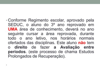 • Conforme Regimento escolar, aprovado pela 
SEDUC, o aluno do 3º ano reprovado em 
UMA área de conhecimento, deverá no ano 
seguinte cursar a área reprovada, durante 
todo o ano letivo, nos horários normais 
ofertados das disciplinas. Este aluno não tem 
o direito de fazer a Avaliação entre 
períodos. (este processo de chama Estudos 
Prolongados de Recuperação). 
• 
 