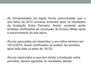 • As Universidades da região forma comunicadas que o 
ano letivo de 2014 somente encerará após os resultados 
da Avaliação Entre Períodos. Assim, somente serão 
emitidos certificados de conclusão de Ensino Médio após 
o encerramento do ano letivo. 
• Alunos aprovados em dezembro o ano letivo termina em 
18/12/2014. Assim certificados só podem ser emitidos 
após esta data (a partir de 19/12). 
• Alunos reprovados e que tem direito a Avaliação entre 
períodos: devem aguardar os resultados destas. 
