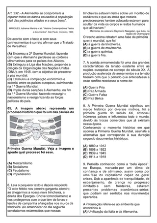 Art. 232 - A Alemanha se compromete a
reparar todos os danos causados à população
civil das potências aliadas e a seus bens".
MARQUES, Adhemar Martins et all. "História Contemporânea Textos
e documentos". São Paulo: Contexto, 1999.
De acordo com o texto e com seus
conhecimentos é correto afirmar que o Tratado
de Versalhes:
(A) Encerrou a 2ª Guerra Mundial, fazendo
com que a Alemanha perdesse as colônias
ultramarinas para os países dos Aliados.
(B) Extinguiu a Liga das Nações, propondo a
criação da Organização das Nações Unidas
(ONU), em 1945, com o objetivo de preservar
a paz mundial.
(C) Estimulou a competição econômica e
colonial entre os países europeus, culminando
na 1ª Guerra Mundial.
(D) Impôs duras sanções à Alemanha, no fim
da 1ª Guerra Mundial, fazendo ressurgir o
nacionalismo e reorganizando as forças
políticas do país.
05. A imagem abaixo representa um
processo histórico que foi um das causas da
Primeira Guerra Mundial. Veja a imagem e
aponte qual processo foi esse.
(A) Mercantilismo
(B) Socialismo
(C) Feudalismo
(D) Imperialismo
6. Leia o pequeno texto e depois responda:
"O odor fétido nos penetra garganta adentro
ao chegarmos a nossa nova trincheira, a
direita dos Éparges. Chove torrencialmente e
nos protegemos com o que tem de lonas e
tendas de campanha afiançadas nos muros da
trincheira. Ao amanhecer do dia seguinte
constatamos estarrecidos que nossas
trincheiras estavam feitas sobre um montão de
cadáveres e que as lonas que nossos
predecessores haviam colocado estavam para
ocultar da vista os corpos e restos humanos
que ali haviam."
Memórias do veterano Raymond Naegelen, que lutou na
região de Champagne
O trecho acima retratam uma fase da primeira
guerra mundial, que foi
(A) a guerra de trincheiras.
(B) a guerra de movimento.
(C) a guerra química.
(D) a guerra fria.
7. A corrida armamentista foi uma das grandes
características da tensão existente entre as
nações europeias no começo do século XX. A
produção acelerada de armamentos e a tensão
fizeram com que o período que antecedesse a
esse conflito recebesse o nome de:
(A) Guerra Fria
(B) Paz Armada
(C) Guerra Falsa
(D) Paz Bélica
8. A Primeira Guerra Mundial significou um
marco histórico por diversos motivos, foi a
primeira guerra do século XX, envolveu
inúmeros países e influenciou todo o mundo,
devido às trocas comerciais que já existiam
nessa época.
Conhecendo o momento histórico em que
ocorreu a Primeira Guerra Mundial, assinale a
alternativa que corresponde à sua duração
segundo documentos históricos.
(A) 1889 a 1912
(B) 1808 a 1922
(C) 1939 a 1945
(D) 1914 a 1918
9. Período conhecido como a “bela época”,
na Europa, marcado por um clima de
confiança e de otimismo, assim como por
uma fase do capitalismo capaz de gerar
crises. Sob a aparência de tranquilidade, de
esbanjamento, de crença no progresso
ilimitado e sem fronteiras, estavam
presentes problemas econômicos sérios,
que podiam ser sentidos nos movimentos
operários.
A informação refere-se ao ambiente que
antecedeu à
(A) Unificação da Itália e da Alemanha.
 