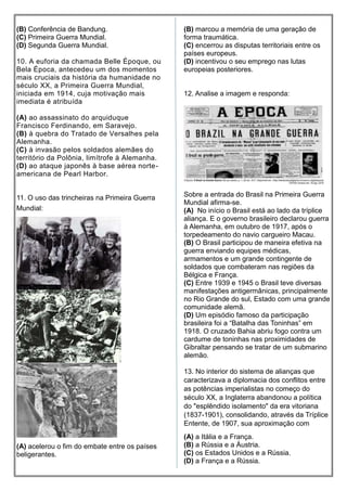 (B) Conferência de Bandung.
(C) Primeira Guerra Mundial.
(D) Segunda Guerra Mundial.
10. A euforia da chamada Belle Époque, ou
Bela Época, antecedeu um dos momentos
mais cruciais da história da humanidade no
século XX, a Primeira Guerra Mundial,
iniciada em 1914, cuja motivação mais
imediata é atribuída
(A) ao assassinato do arquiduque
Francisco Ferdinando, em Saravejo.
(B) à quebra do Tratado de Versalhes pela
Alemanha.
(C) à invasão pelos soldados alemães do
território da Polônia, limítrofe à Alemanha.
(D) ao ataque japonês à base aérea norte-
americana de Pearl Harbor.
11. O uso das trincheiras na Primeira Guerra
Mundial:
(A) acelerou o fim do embate entre os países
beligerantes.
(B) marcou a memória de uma geração de
forma traumática.
(C) encerrou as disputas territoriais entre os
países europeus.
(D) incentivou o seu emprego nas lutas
europeias posteriores.
12. Analise a imagem e responda:
Sobre a entrada do Brasil na Primeira Guerra
Mundial afirma-se.
(A) No início o Brasil está ao lado da tríplice
aliança. E o governo brasileiro declarou guerra
à Alemanha, em outubro de 1917, após o
torpedeamento do navio cargueiro Macau.
(B) O Brasil participou de maneira efetiva na
guerra enviando equipes médicas,
armamentos e um grande contingente de
soldados que combateram nas regiões da
Bélgica e França.
(C) Entre 1939 e 1945 o Brasil teve diversas
manifestações antigermânicas, principalmente
no Rio Grande do sul, Estado com uma grande
comunidade alemã.
(D) Um episódio famoso da participação
brasileira foi a “Batalha das Toninhas” em
1918. O cruzado Bahia abriu fogo contra um
cardume de toninhas nas proximidades de
Gibraltar pensando se tratar de um submarino
alemão.
13. No interior do sistema de alianças que
caracterizava a diplomacia dos conflitos entre
as potências imperialistas no começo do
século XX, a Inglaterra abandonou a política
do "esplêndido isolamento" da era vitoriana
(1837-1901), consolidando, através da Tríplice
Entente, de 1907, sua aproximação com
(A) a Itália e a França.
(B) a Rússia e a Áustria.
(C) os Estados Unidos e a Rússia.
(D) a França e a Rússia.
 