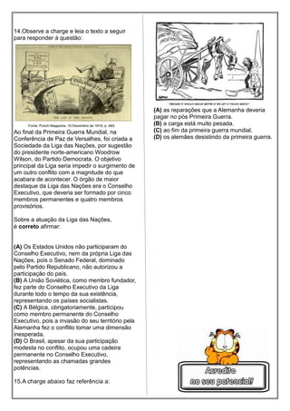 14.Observe a charge e leia o texto a seguir
para responder à questão:
Ao final da Primeira Guerra Mundial, na
Conferência de Paz de Versalhes, foi criada a
Sociedade da Liga das Nações, por sugestão
do presidente norte-americano Woodrow
Wilson, do Partido Democrata. O objetivo
principal da Liga seria impedir o surgimento de
um outro conflito com a magnitude do que
acabara de acontecer. O órgão de maior
destaque da Liga das Nações era o Conselho
Executivo, que deveria ser formado por cinco
membros permanentes e quatro membros
provisórios.
Sobre a atuação da Liga das Nações,
é correto afirmar:
(A) Os Estados Unidos não participaram do
Conselho Executivo, nem da própria Liga das
Nações, pois o Senado Federal, dominado
pelo Partido Republicano, não autorizou a
participação do país.
(B) A União Soviética, como membro fundador,
fez parte do Conselho Executivo da Liga
durante todo o tempo da sua existência,
representando os países socialistas.
(C) A Bélgica, obrigatoriamente, participou
como membro permanente do Conselho
Executivo, pois a invasão do seu território pela
Alemanha fez o conflito tomar uma dimensão
inesperada.
(D) O Brasil, apesar da sua participação
modesta no conflito, ocupou uma cadeira
permanente no Conselho Executivo,
representando as chamadas grandes
potências.
15.A charge abaixo faz referência a:
(A) as reparações que a Alemanha deveria
pagar no pós Primeira Guerra.
(B) a carga está muito pesada.
(C) ao fim da primeira guerra mundial.
(D) os alemães desistindo da primeira guerra.
 