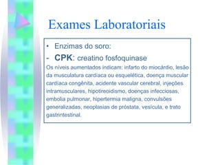 Exames Laboratoriais
• Enzimas do soro:
- CPK: creatino fosfoquinase
Os níveis aumentados indicam: infarto do miocárdio, lesão
da musculatura cardíaca ou esquelética, doença muscular
cardíaca congênita, acidente vascular cerebral, injeções
intramusculares, hipotireoidismo, doenças infecciosas,
embolia pulmonar, hipertermia maligna, convulsões
generalizadas, neoplasias de próstata, vesícula, e trato
gastrintestinal.
 